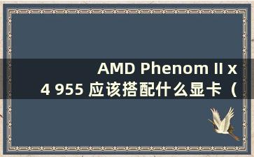 AMD Phenom II x4 955 应该搭配什么显卡（x4 955 性能如何）